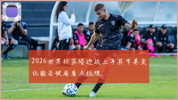 2026世界杯苏塔迎战土耳其节奏变化能否破局看点梳理