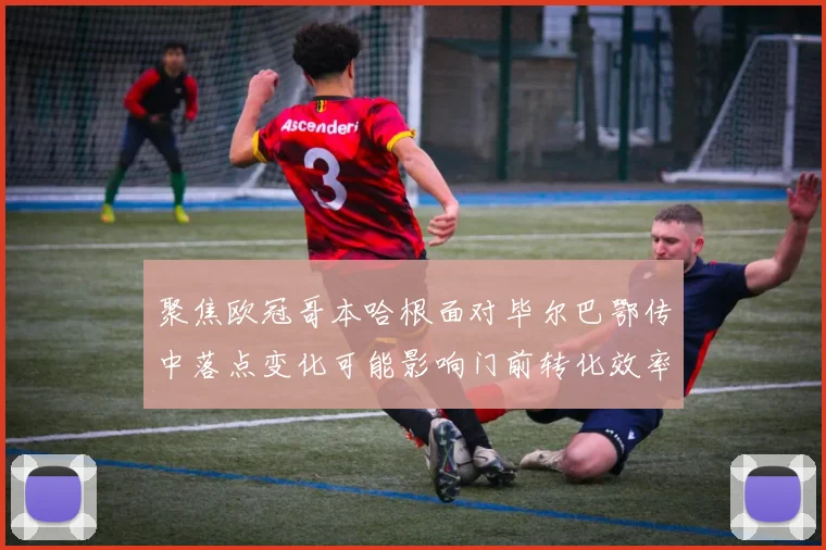 聚焦欧冠哥本哈根面对毕尔巴鄂传中落点变化可能影响门前转化效率