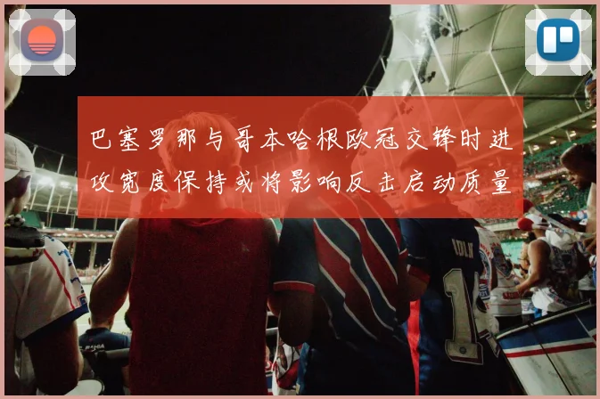 巴塞罗那与哥本哈根欧冠交锋时进攻宽度保持或将影响反击启动质量
