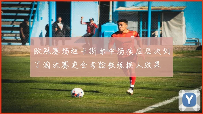 欧冠赛场纽卡斯尔中场接应层次到了淘汰赛更会考验教练换人效果