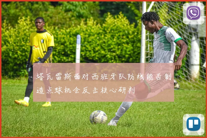 塔瓦雷斯面对西班牙队防线能否制造点球机会反击核心研判