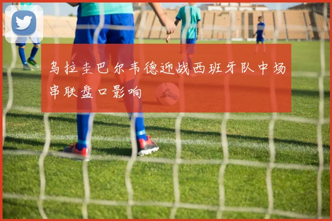 乌拉圭巴尔韦德迎战西班牙队中场串联盘口影响