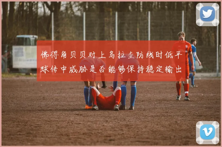佛得角贝贝对上乌拉圭防线时低平球传中威胁是否能够保持稳定输出