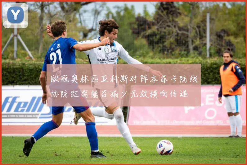 欧冠奥林匹亚科斯对阵本菲卡防线协防距离能否减少无效横向传递