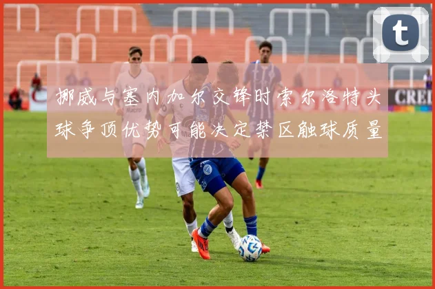 挪威与塞内加尔交锋时索尔洛特头球争顶优势可能决定禁区触球质量