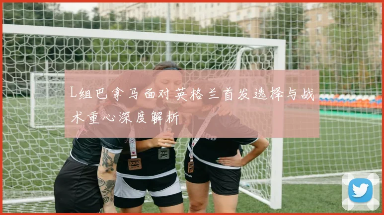 L组巴拿马面对英格兰首发选择与战术重心深度解析