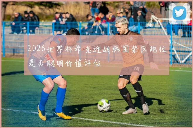 2026世界杯希克迎战韩国禁区跑位是否聪明价值评估