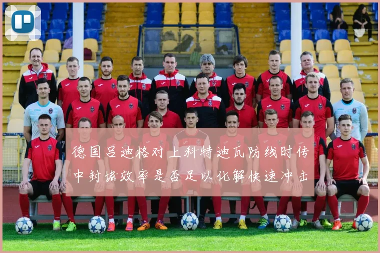 德国吕迪格对上科特迪瓦防线时传中封堵效率是否足以化解快速冲击
