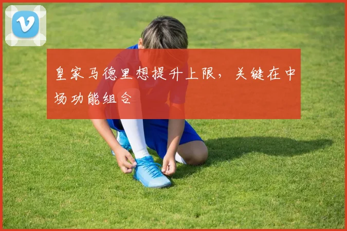 皇家马德里想提升上限,关键在中场功能组合