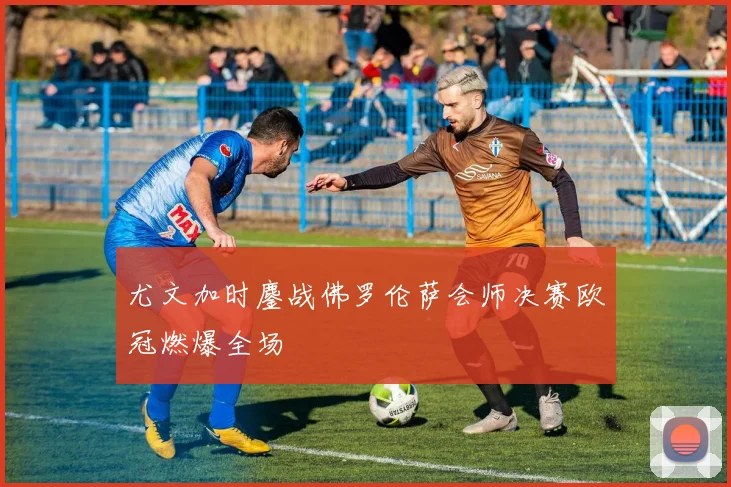 尤文加时鏖战佛罗伦萨会师决赛欧冠燃爆全场
